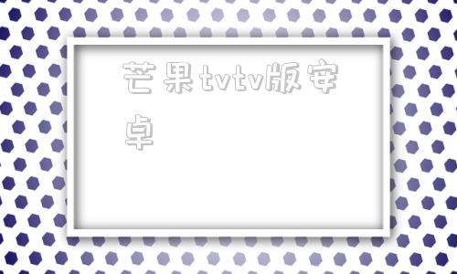 芒果tvtv版安卓芒果tv安卓电视破解版