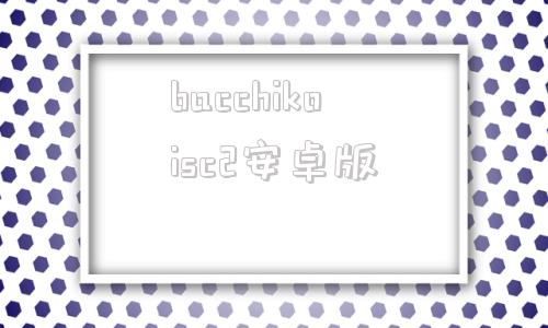 bacchikoisc2安卓版bacchikoisc游戏安卓v12